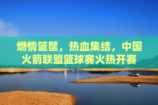 燃情篮筐，热血集结，中国火箭联盟篮球赛火热开赛
