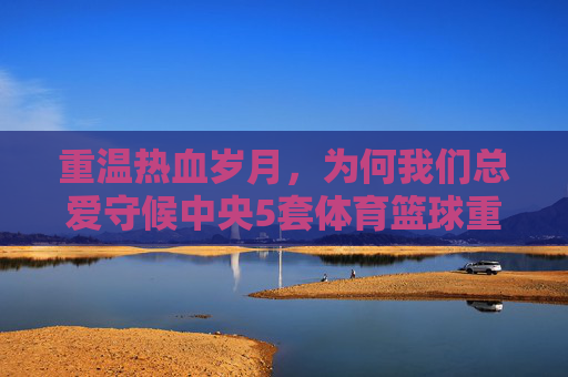 重温热血岁月，为何我们总爱守候中央5套体育篮球重播