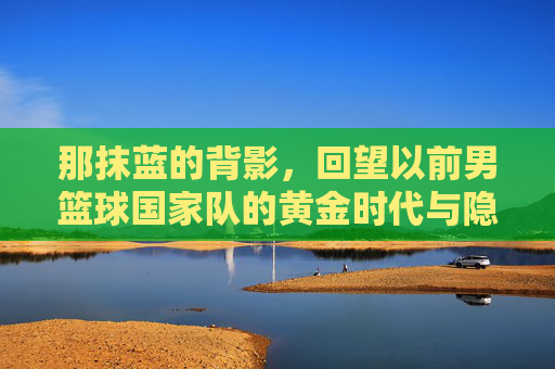 那抹蓝的背影，回望以前男篮球国家队的黄金时代与隐痛