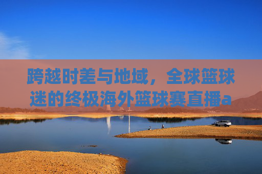 跨越时差与地域，全球篮球迷的终极海外篮球赛直播app指南