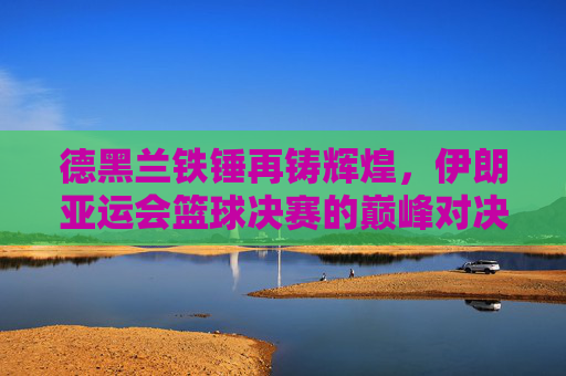 德黑兰铁锤再铸辉煌，伊朗亚运会篮球决赛的巅峰对决