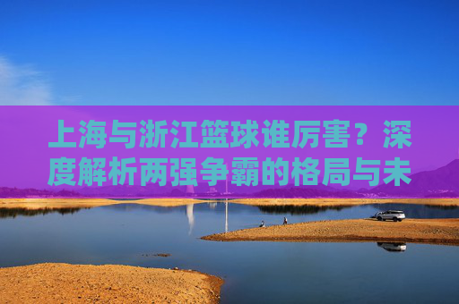 上海与浙江篮球谁厉害？深度解析两强争霸的格局与未来