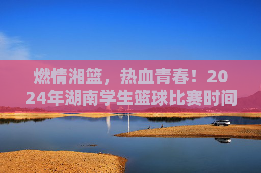 燃情湘篮，热血青春！2024年湖南学生篮球比赛时间安排全解析
