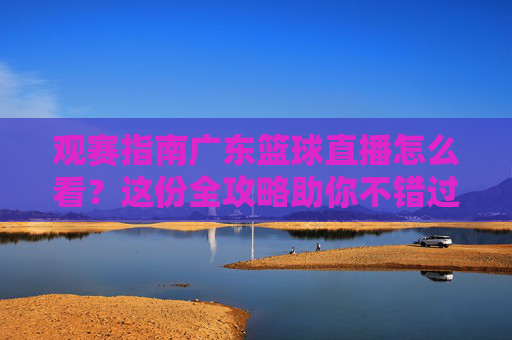 观赛指南广东篮球直播怎么看？这份全攻略助你不错过每一场宏远之战