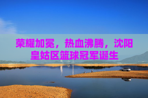 荣耀加冕，热血沸腾，沈阳皇姑区篮球冠军诞生