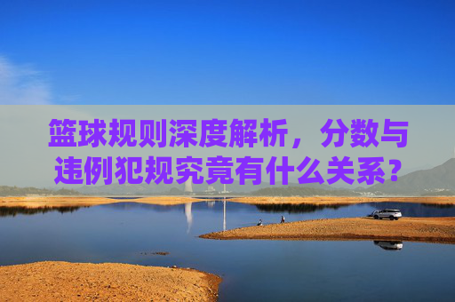 篮球规则深度解析，分数与违例犯规究竟有什么关系？