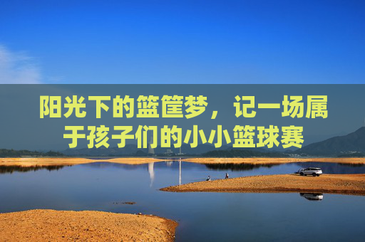 阳光下的篮筐梦，记一场属于孩子们的小小篮球赛