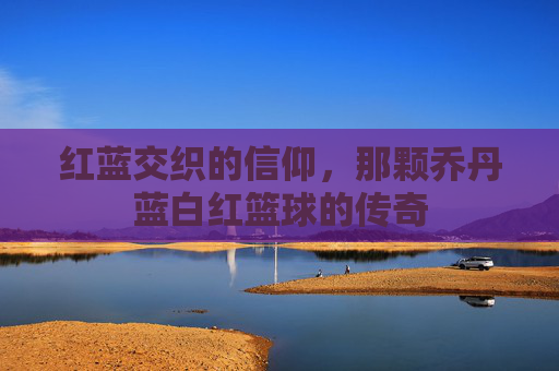 红蓝交织的信仰，那颗乔丹蓝白红篮球的传奇