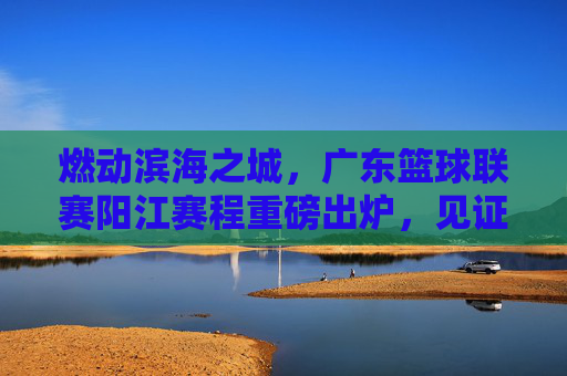 燃动滨海之城，广东篮球联赛阳江赛程重磅出炉，见证激情时刻！
