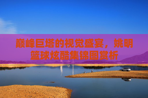巅峰巨塔的视觉盛宴，姚明篮球炫酷集锦图赏析