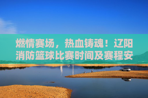 燃情赛场，热血铸魂！辽阳消防篮球比赛时间及赛程安排公布