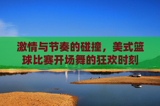 激情与节奏的碰撞，美式篮球比赛开场舞的狂欢时刻