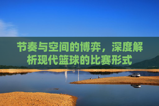 节奏与空间的博弈，深度解析现代篮球的比赛形式