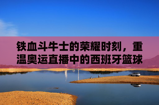 铁血斗牛士的荣耀时刻，重温奥运直播中的西班牙篮球