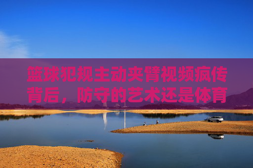 篮球犯规主动夹臂视频疯传背后，防守的艺术还是体育精神的底线？