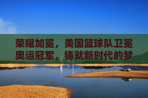 荣耀加冕，美国篮球队卫冕奥运冠军，铸就新时代的梦之队传奇