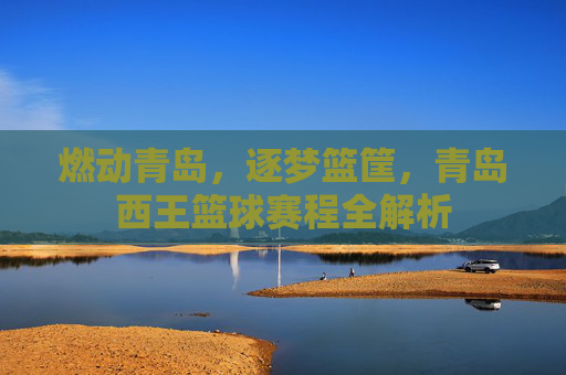 燃动青岛，逐梦篮筐，青岛西王篮球赛程全解析