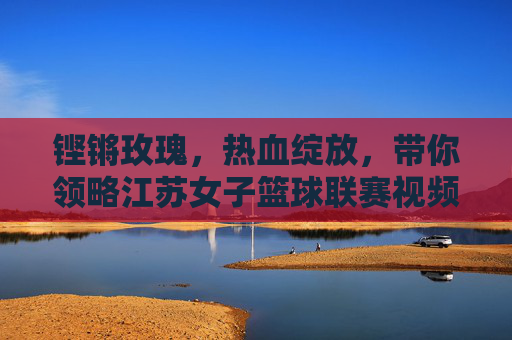 铿锵玫瑰，热血绽放，带你领略江苏女子篮球联赛视频中的巾帼风采