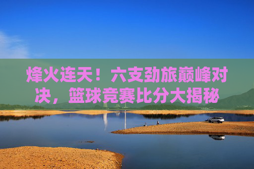 烽火连天！六支劲旅巅峰对决，篮球竞赛比分大揭秘
