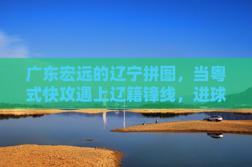 广东宏远的辽宁拼图，当粤式快攻遇上辽籍锋线，进球便成了默契