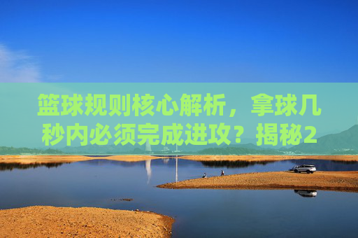 篮球规则核心解析，拿球几秒内必须完成进攻？揭秘24秒与8秒规则