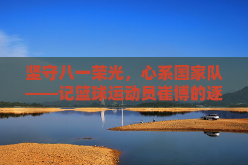 坚守八一荣光，心系国家队——记篮球运动员崔博的逐梦之路