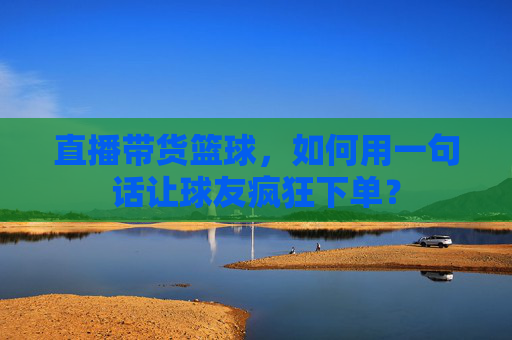 直播带货篮球，如何用一句话让球友疯狂下单？