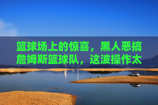 篮球场上的惊喜，黑人恶搞詹姆斯篮球队，这波操作太骚了