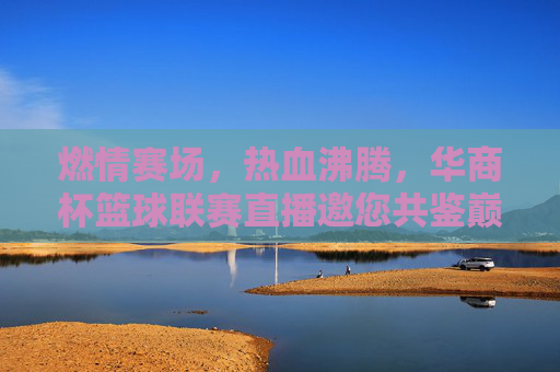 燃情赛场，热血沸腾，华商杯篮球联赛直播邀您共鉴巅峰对决