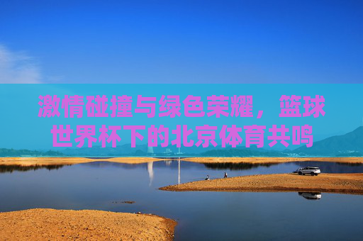激情碰撞与绿色荣耀，篮球世界杯下的北京体育共鸣