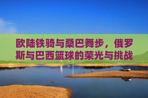 欧陆铁骑与桑巴舞步，俄罗斯与巴西篮球的荣光与挑战
