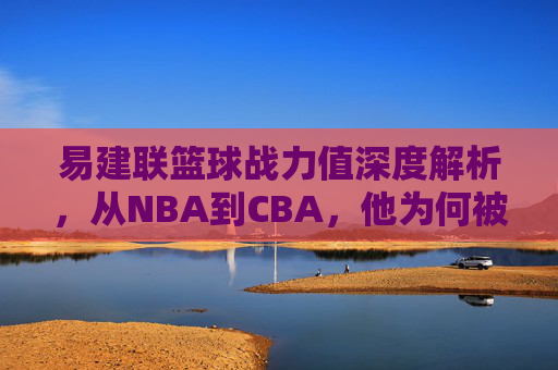 易建联篮球战力值深度解析，从NBA到CBA，他为何被称为中国男篮的移动长城？