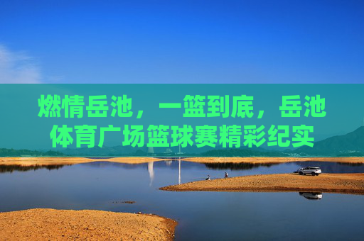 燃情岳池，一篮到底，岳池体育广场篮球赛精彩纪实