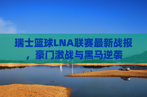 瑞士篮球LNA联赛最新战报，豪门激战与黑马逆袭