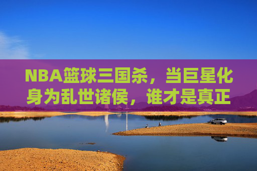NBA篮球三国杀，当巨星化身为乱世诸侯，谁才是真正的常胜将军？