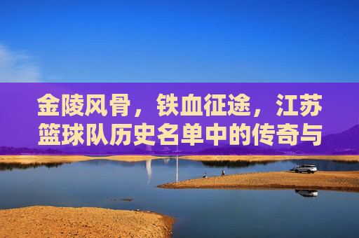 金陵风骨，铁血征途，江苏篮球队历史名单中的传奇与坚守