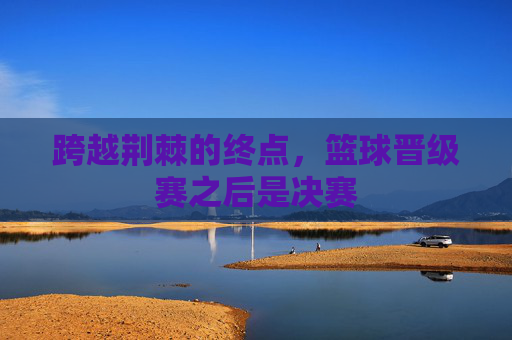 跨越荆棘的终点，篮球晋级赛之后是决赛