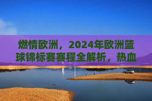 燃情欧洲，2024年欧洲篮球锦标赛赛程全解析，热血对决一触即发