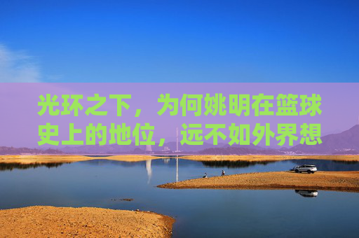 光环之下，为何姚明在篮球史上的地位，远不如外界想象般崇高？