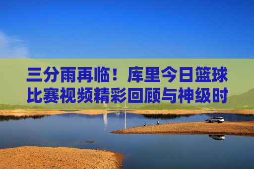 三分雨再临！库里今日篮球比赛视频精彩回顾与神级时刻解析