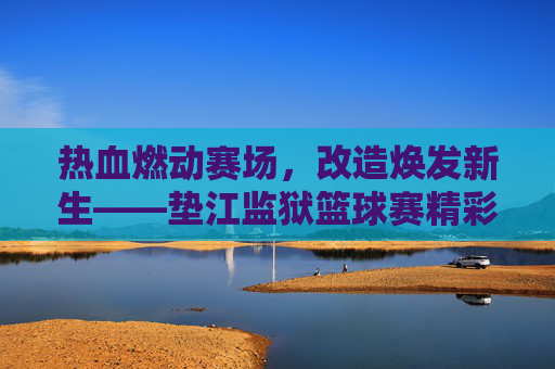 热血燃动赛场，改造焕发新生——垫江监狱篮球赛精彩纪实
