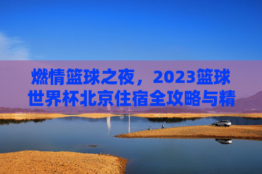 燃情篮球之夜，2023篮球世界杯北京住宿全攻略与精选推荐