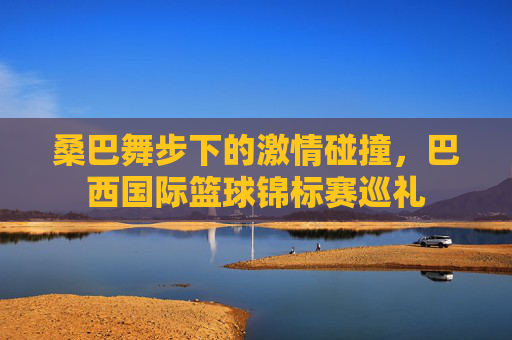 桑巴舞步下的激情碰撞，巴西国际篮球锦标赛巡礼
