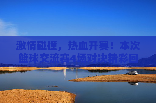 激情碰撞，热血开赛！本次篮球交流赛4场对决精彩回顾与比分一览
