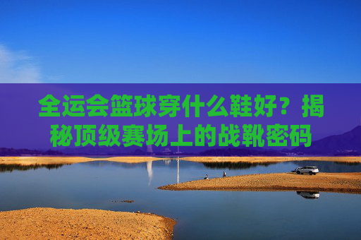 全运会篮球穿什么鞋好？揭秘顶级赛场上的战靴密码