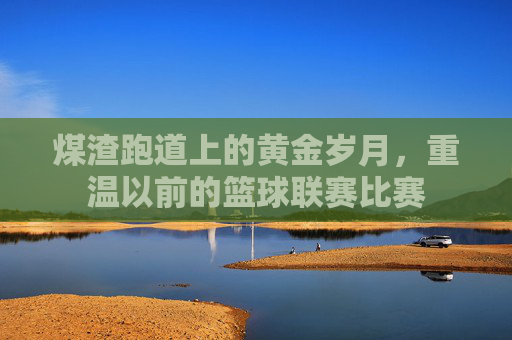 煤渣跑道上的黄金岁月，重温以前的篮球联赛比赛