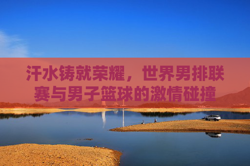 汗水铸就荣耀，世界男排联赛与男子篮球的激情碰撞