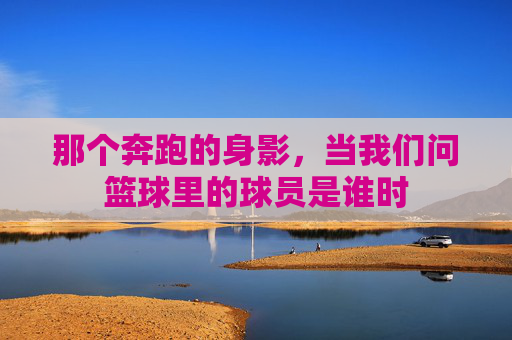 那个奔跑的身影，当我们问篮球里的球员是谁时