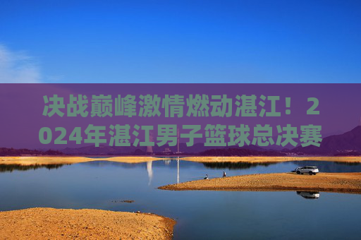决战巅峰激情燃动湛江！2024年湛江男子篮球总决赛名单正式出炉