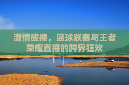 激情碰撞，篮球联赛与王者荣耀直播的跨界狂欢